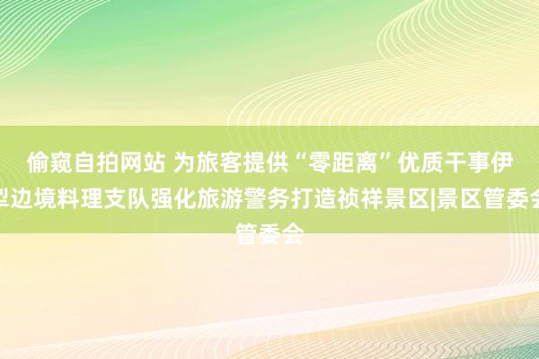 偷窥自拍网站 为旅客提供“零距离”优质干事伊犁边境料理支队强化旅游警务打造祯祥景区|景区管委会
