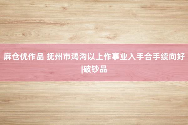 麻仓优作品 抚州市鸿沟以上作事业入手合手续向好|破钞品