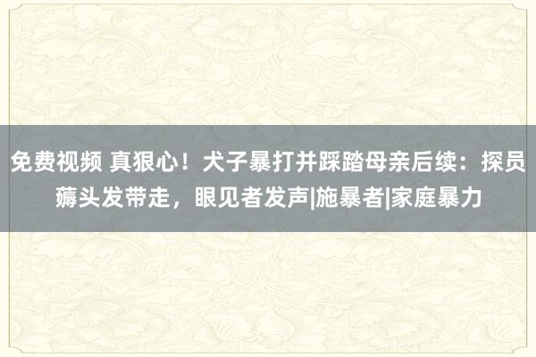 免费视频 真狠心！犬子暴打并踩踏母亲后续：探员薅头发带走，眼见者发声|施暴者|家庭暴力