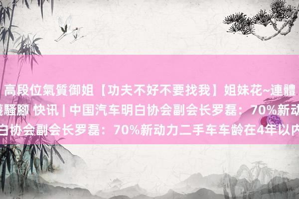 高段位氣質御姐【功夫不好不要找我】姐妹花~連體絲襪~大奶晃動~絲襪騷腳 快讯 | 中国汽车明白协会副会长罗磊：70%新动力二手车车龄在4年以内