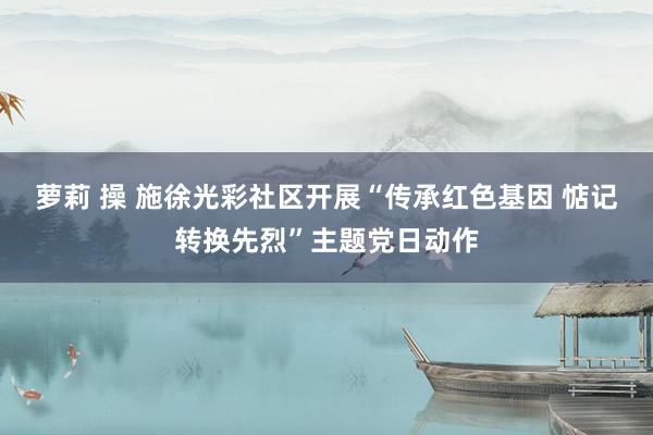 萝莉 操 施徐光彩社区开展“传承红色基因 惦记转换先烈”主题党日动作