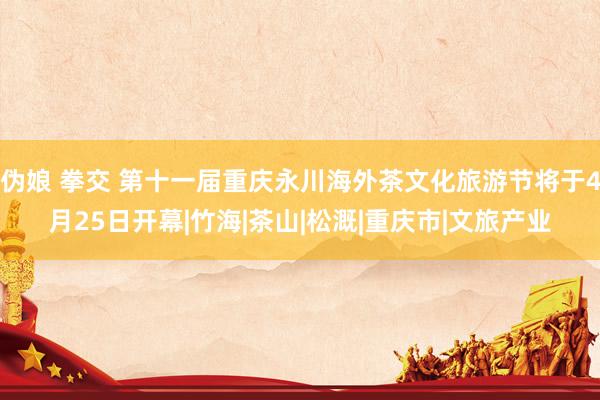 伪娘 拳交 第十一届重庆永川海外茶文化旅游节将于4月25日开幕|竹海|茶山|松溉|重庆市|文旅产业
