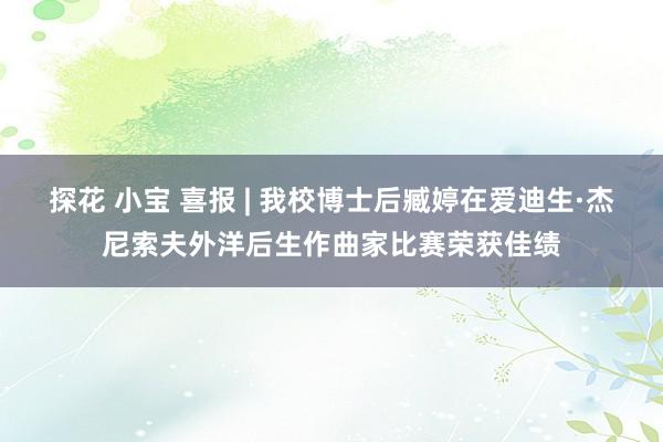 探花 小宝 喜报 | 我校博士后臧婷在爱迪生·杰尼索夫外洋后生作曲家比赛荣获佳绩