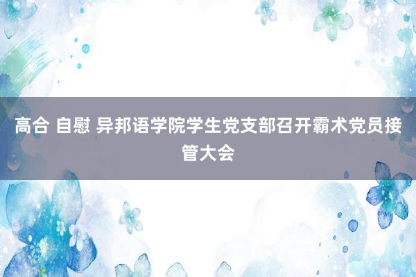 高合 自慰 异邦语学院学生党支部召开霸术党员接管大会
