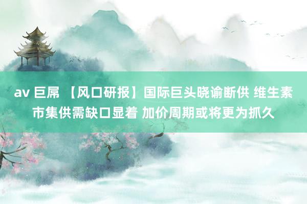 av 巨屌 【风口研报】国际巨头晓谕断供 维生素市集供需缺口显着 加价周期或将更为抓久