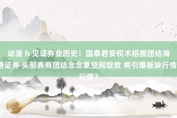 动漫 h 见证券业历史！国泰君安权术招揽团结海通证券 头部券商团结念念象空间绽放 将引爆板块行情？