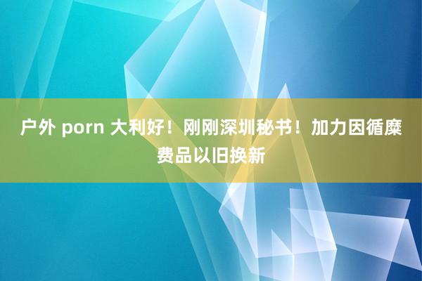 户外 porn 大利好！刚刚深圳秘书！加力因循糜费品以旧换新