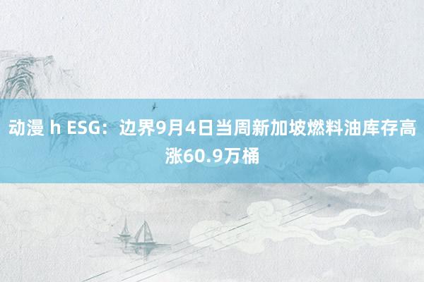 动漫 h ESG：边界9月4日当周新加坡燃料油库存高涨60.9万桶