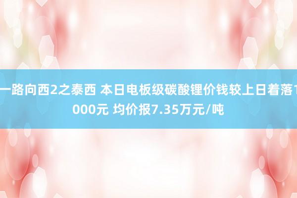 一路向西2之泰西 本日电板级碳酸锂价钱较上日着落1000元 均价报7.35万元/吨