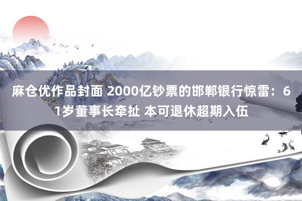 麻仓优作品封面 2000亿钞票的邯郸银行惊雷：61岁董事长牵扯 本可退休超期入伍