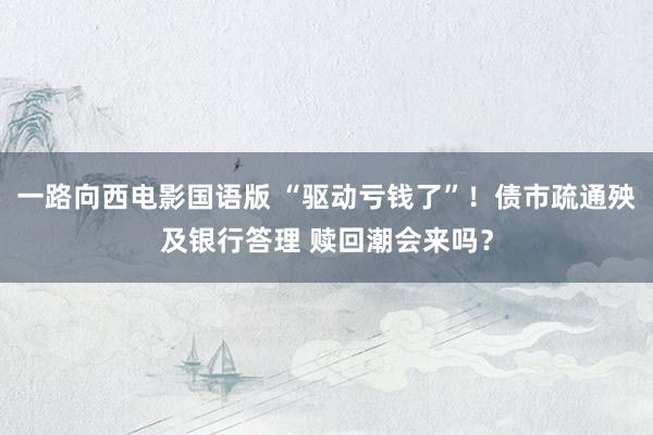 一路向西电影国语版 “驱动亏钱了”！债市疏通殃及银行答理 赎回潮会来吗？