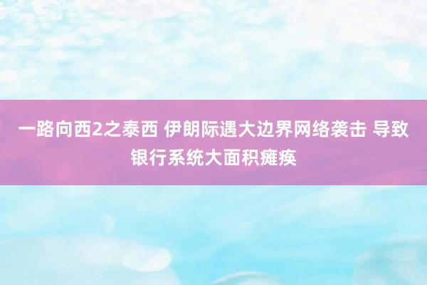 一路向西2之泰西 伊朗际遇大边界网络袭击 导致银行系统大面积瘫痪