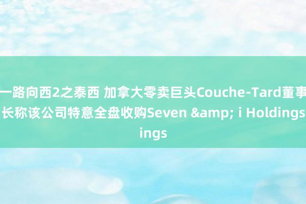 一路向西2之泰西 加拿大零卖巨头Couche-Tard董事长称该公司特意全盘收购Seven & i Holdings