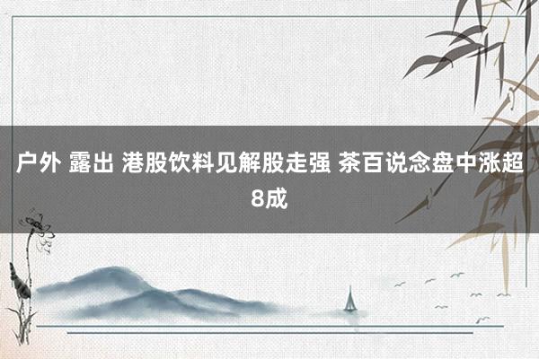 户外 露出 港股饮料见解股走强 茶百说念盘中涨超8成