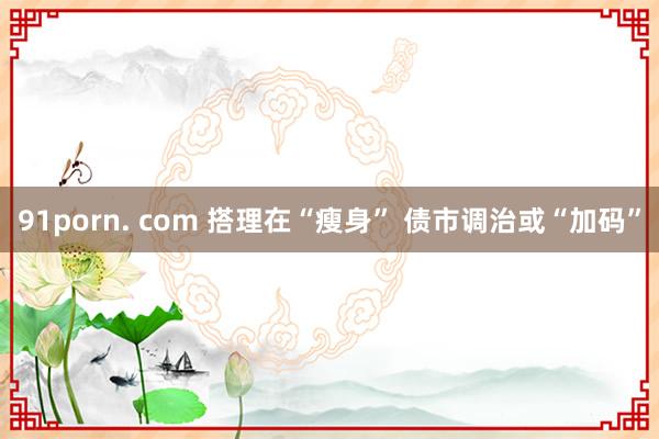 91porn. com 搭理在“瘦身” 债市调治或“加码”
