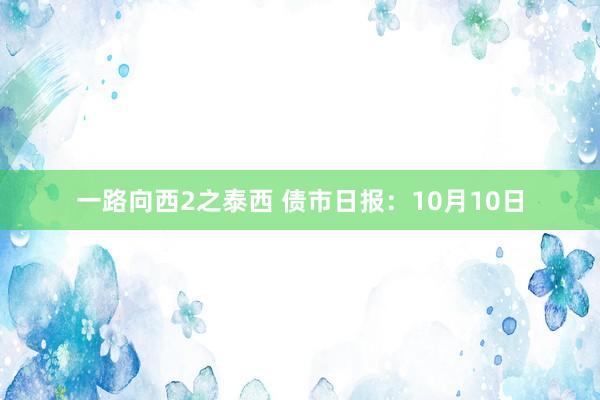 一路向西2之泰西 债市日报：10月10日