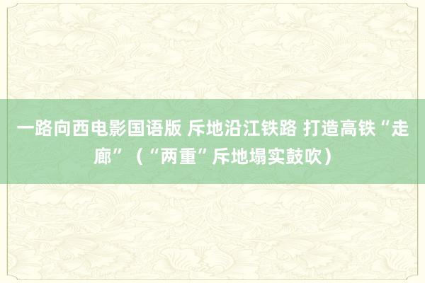 一路向西电影国语版 斥地沿江铁路 打造高铁“走廊”（“两重”斥地塌实鼓吹）