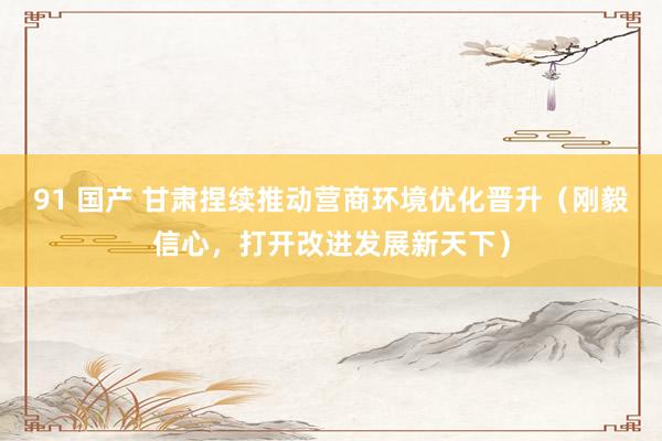 91 国产 甘肃捏续推动营商环境优化晋升（刚毅信心，打开改进发展新天下）