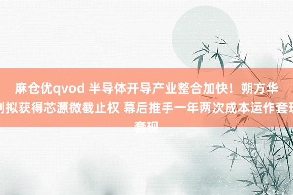 麻仓优qvod 半导体开导产业整合加快！朔方华创拟获得芯源微截止权 幕后推手一年两次成本运作套现