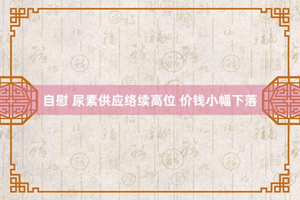 自慰 尿素供应络续高位 价钱小幅下落