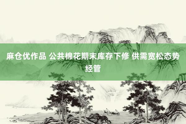 麻仓优作品 公共棉花期末库存下修 供需宽松态势经管
