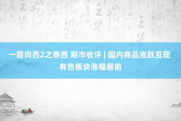 一路向西2之泰西 期市收评 | 国内商品涨跌互现 有色板块涨幅居前