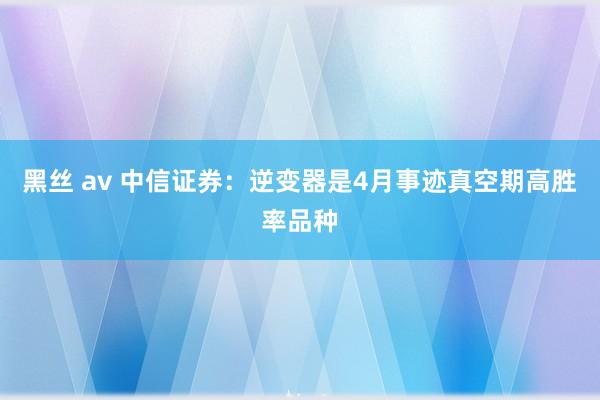 黑丝 av 中信证券：逆变器是4月事迹真空期高胜率品种