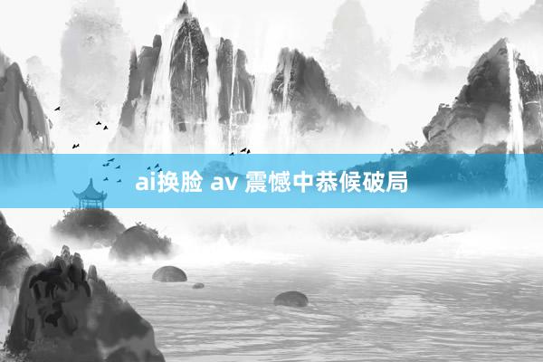 ai换脸 av 震憾中恭候破局