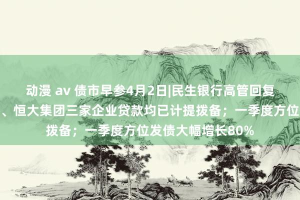 动漫 av 债市早参4月2日|民生银行高管回复称东方系、泛海系、恒大集团三家企业贷款均已计提拨备；一季度方位发债大幅增长80%
