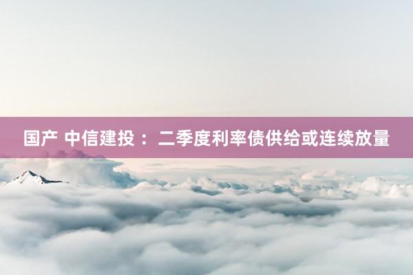 国产 中信建投 ：二季度利率债供给或连续放量